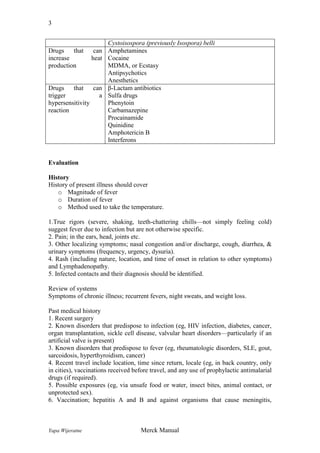 3

Drugs
that
increase
production

can
heat

Drugs
that can
trigger
a
hypersensitivity
reaction

Cystoisospora (previously Isospora) belli
Amphetamines
Cocaine
MDMA, or Ecstasy
Antipsychotics
Anesthetics
β-Lactam antibiotics
Sulfa drugs
Phenytoin
Carbamazepine
Procainamide
Quinidine
Amphotericin B
Interferons

Evaluation
History
History of present illness should cover
o Magnitude of fever
o Duration of fever
o Method used to take the temperature.
1.True rigors (severe, shaking, teeth-chattering chills—not simply feeling cold)
suggest fever due to infection but are not otherwise specific.
2. Pain; in the ears, head, joints etc.
3. Other localizing symptoms; nasal congestion and/or discharge, cough, diarrhea, &
urinary symptoms (frequency, urgency, dysuria).
4. Rash (including nature, location, and time of onset in relation to other symptoms)
and Lymphadenopathy.
5. Infected contacts and their diagnosis should be identified.
Review of systems
Symptoms of chronic illness; recurrent fevers, night sweats, and weight loss.
Past medical history
1. Recent surgery
2. Known disorders that predispose to infection (eg, HIV infection, diabetes, cancer,
organ transplantation, sickle cell disease, valvular heart disorders—particularly if an
artificial valve is present)
3. Known disorders that predispose to fever (eg, rheumatologic disorders, SLE, gout,
sarcoidosis, hyperthyroidism, cancer)
4. Recent travel include location, time since return, locale (eg, in back country, only
in cities), vaccinations received before travel, and any use of prophylactic antimalarial
drugs (if required).
5. Possible exposures (eg, via unsafe food or water, insect bites, animal contact, or
unprotected sex).
6. Vaccination; hepatitis A and B and against organisms that cause meningitis,

Yapa Wijeratne

Merck Manual

 