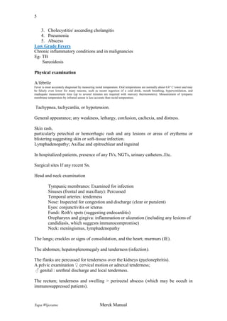 5
3. Cholecystitis/ ascending cholangitis
4. Pneumonia
5. Abscess
Low Grade Fevers
Chronic inflammatory conditions and in malignancies
Eg- TB
Sarcoidosis
Physical examination
A/febrile
Fever is most accurately diagnosed by measuring rectal temperature. Oral temperatures are normally about 0.6° C lower and may
be falsely even lower for many reasons, such as recent ingestion of a cold drink, mouth breathing, hyperventilation, and
inadequate measurement time (up to several minutes are required with mercury thermometers). Measurement of tympanic
membrane temperature by infrared sensor is less accurate than rectal temperature.

Tachypnea, tachycardia, or hypotension.
General appearance; any weakness, lethargy, confusion, cachexia, and distress.
Skin rash,
particularly petechial or hemorrhagic rash and any lesions or areas of erythema or
blistering suggesting skin or soft-tissue infection.
Lymphadenopathy; Axillae and epitrochlear and inguinal
In hospitalized patients, presence of any IVs, NGTs, urinary catheters..Etc.
Surgical sites If any recent Sx.
Head and neck examination
Tympanic membranes: Examined for infection
Sinuses (frontal and maxillary): Percussed
Temporal arteries: tenderness
Nose: Inspected for congestion and discharge (clear or purulent)
Eyes: conjunctivitis or icterus
Fundi: Roth's spots (suggesting endocarditis)
Oropharynx and gingiva: inflammation or ulceration (including any lesions of
candidiasis, which suggests immunocompromise)
Neck: meningismus, lymphadenopathy
The lungs; crackles or signs of consolidation, and the heart; murmurs (IE).
The abdomen; hepatosplenomegaly and tenderness (infection).
The flanks are percussed for tenderness over the kidneys (pyelonephritis).
A pelvic examination ♀ cervical motion or adnexal tenderness;
♂ genital : urethral discharge and local tenderness.
The rectum; tenderness and swelling > perirectal abscess (which may be occult in
immunosuppressed patients).

Yapa Wijeratne

Merck Manual

 