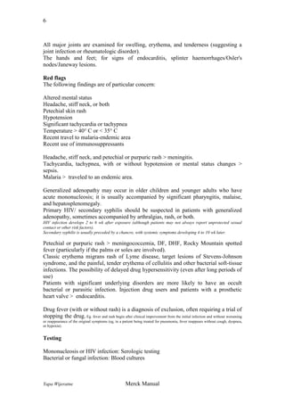 6

All major joints are examined for swelling, erythema, and tenderness (suggesting a
joint infection or rheumatologic disorder).
The hands and feet; for signs of endocarditis, splinter haemorrhages/Osler's
nodes/Janeway lesions.
Red flags
The following findings are of particular concern:
Altered mental status
Headache, stiff neck, or both
Petechial skin rash
Hypotension
Significant tachycardia or tachypnea
Temperature > 40° C or < 35° C
Recent travel to malaria-endemic area
Recent use of immunosuppressants
Headache, stiff neck, and petechial or purpuric rash > meningitis.
Tachycardia, tachypnea, with or without hypotension or mental status changes >
sepsis.
Malaria > traveled to an endemic area.
Generalized adenopathy may occur in older children and younger adults who have
acute mononucleosis; it is usually accompanied by significant pharyngitis, malaise,
and hepatosplenomegaly.
Primary HIV/ secondary syphilis should be suspected in patients with generalized
adenopathy, sometimes accompanied by arthralgias, rash, or both.
HIV infection develops 2 to 6 wk after exposure (although patients may not always report unprotected sexual
contact or other risk factors).
Secondary syphilis is usually preceded by a chancre, with systemic symptoms developing 4 to 10 wk later.

Petechial or purpuric rash > meningococcemia, DF, DHF, Rocky Mountain spotted
fever (particularly if the palms or soles are involved).
Classic erythema migrans rash of Lyme disease, target lesions of Stevens-Johnson
syndrome, and the painful, tender erythema of cellulitis and other bacterial soft-tissue
infections. The possibility of delayed drug hypersensitivity (even after long periods of
use)
Patients with significant underlying disorders are more likely to have an occult
bacterial or parasitic infection. Injection drug users and patients with a prosthetic
heart valve > endocarditis.
Drug fever (with or without rash) is a diagnosis of exclusion, often requiring a trial of
stopping the drug. Eg. fever and rash begin after clinical improvement from the initial infection and without worsening
or reappearance of the original symptoms (eg, in a patient being treated for pneumonia, fever reappears without cough, dyspnea,
or hypoxia).

Testing
Mononucleosis or HIV infection: Serologic testing
Bacterial or fungal infection: Blood cultures

Yapa Wijeratne

Merck Manual

 