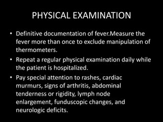 PHYSICAL EXAMINATIONDefinitive documentation of fever.Measure the fever more than once to exclude manipulation of thermometers.Repeat a regular physical examination daily while the patient is hospitalized. Pay special attention to rashes, cardiac murmurs, signs of arthritis, abdominal tenderness or rigidity, lymph node enlargement, funduscopic changes, and neurologic deficits.