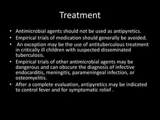 TreatmentAntimicrobial agents should not be used as antipyretics.Empirical trials of medication should generally be avoided. An exception may be the use of antituberculous treatment in critically ill children with suspected disseminated tuberculosis. Empirical trials of other antimicrobial agents may be dangerous and can obscure the diagnosis of infective endocarditis, meningitis, parameningeal infection, or osteomyelitis. After a complete evaluation, antipyretics may be indicated to control fever and for symptomatic relief .