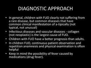 DIAGNOSTIC APPROACHIn general, children with FUO clearly not suffering from a rare disease, but common diseases that have common clinical manifestation of a-tipically (not typical, not unusual)Infectious diseases and vascular diseases - collagen (not neoplastic) is the largest cause of FUO.Children with FUO have a better prognosis than adults.In children FUO, continuous patient observation and repetition anamnesis and physical examination is often helpfulKeep in mind the possibility of fever caused by medications (drug fever).