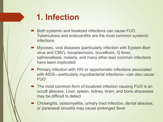 1. Infection
 Both systemic and localized infections can cause FUO.
Tuberculosis and endocarditis are the most common systemic
infections
 Mycoses, viral diseases (particularly infection with Epstein-Barr
virus and CMV), toxoplasmosis, brucellosis, Q fever,
salmonellosis, malaria, and many other less common infections
have been implicated
 Primary infection with HIV or opportunistic infections associated
with AIDS—particularly mycobacterial infections—can also cause
FUO
 The most common form of localized infection causing FUO is an
occult abscess. Liver, spleen, kidney, brain, and bone abscesses
may be difficult to detect
 Cholangitis, osteomyelitis, urinary tract infection, dental abscess,
or paranasal sinusitis may cause prolonged fever
 