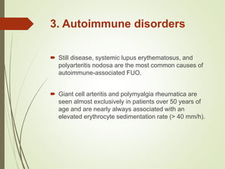 3. Autoimmune disorders
 Still disease, systemic lupus erythematosus, and
polyarteritis nodosa are the most common causes of
autoimmune-associated FUO.
 Giant cell arteritis and polymyalgia rheumatica are
seen almost exclusively in patients over 50 years of
age and are nearly always associated with an
elevated erythrocyte sedimentation rate (> 40 mm/h).
 