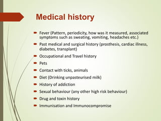 Medical history
 Fever (Pattern, periodicity, how was it measured, associated
symptoms such as sweating, vomiting, headaches etc.)
 Past medical and surgical history (prosthesis, cardiac illness,
diabetes, transplant)
 Occupational and Travel history
 Pets
 Contact with ticks, animals
 Diet (Drinking unpasteurised milk)
 History of addiction
 Sexual behaviour (any other high risk behaviour)
 Drug and toxin history
 Immunisation and Immunocompromise
 