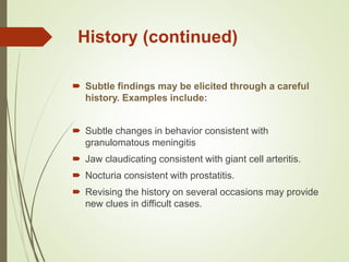 History (continued)
 Subtle findings may be elicited through a careful
history. Examples include:
 Subtle changes in behavior consistent with
granulomatous meningitis
 Jaw claudicating consistent with giant cell arteritis.
 Nocturia consistent with prostatitis.
 Revising the history on several occasions may provide
new clues in difficult cases.
 