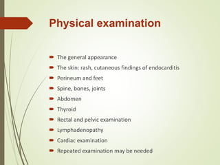 Physical examination
 The general appearance
 The skin: rash, cutaneous findings of endocarditis
 Perineum and feet
 Spine, bones, joints
 Abdomen
 Thyroid
 Rectal and pelvic examination
 Lymphadenopathy
 Cardiac examination
 Repeated examination may be needed
 