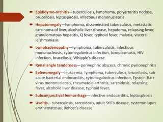  Epididymo-orchitis—tuberculosis, lymphoma, polyarteritis nodosa,
brucellosis, leptospirosis, infectious mononucleosis
 Hepatomegaly—lymphoma, disseminated tuberculosis, metastatic
carcinoma of liver, alcoholic liver disease, hepatoma, relapsing fever,
granulomatous hepatitis, Q fever, typhoid fever, malaria, visceral
leishmaniasis
 Lymphadenopathy—lymphoma, tuberculosis, infectious
mononucleosis, cytomegalovirus infection, toxoplasmosis, HIV
infection, brucellosis, Whipple’s disease
 Renal angle tenderness—perinephric abscess, chronic pyelonephritis
 Splenomegaly—leukaemia, lymphoma, tuberculosis, brucellosis, sub
acute bacterial endocarditis, cytomegalovirus infection, Epstein-Barr
virus mononucleosis, rheumatoid arthritis, sarcoidosis, relapsing
fever, alcoholic liver disease, typhoid fever,
 Subconjunctival hemorrhage—infective endocarditis, leptospirosis
 Uveitis—tuberculosis, sarcoidosis, adult Still’s disease, systemic lupus
erythematosus, Behcet’s disease
 