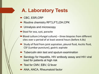 A. Laboratory Tests
 CBC, ESR,CRP
 Routine chemistry RFT,LFT,LDH,CPK
 Urinalysis and microscopy
Stool for ova, cyst, parasite
Blood culture (+fungal culture) – three biopsies from different
sites over a period of at least several hours (before A.Bs)
 Study of fluid from joint aspiration, pleural fluid, Ascitic fluid,
CSF (Lumbar puncture), gastric aspirate
 Tuberculin skin test and sputum examination
 Serology for Hepatitis, HIV antibody assay and HIV viral
load for patients at high risk
 Test for CMV, EBV, Q fever
 ANA, ANCA, Rheumatoid factor
 