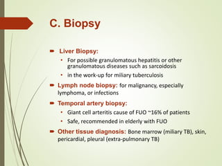 C. Biopsy
 Liver Biopsy:
• For possible granulomatous hepatitis or other
granulomatous diseases such as sarcoidosis
• in the work-up for miliary tuberculosis
 Lymph node biopsy: for malignancy, especially
lymphoma, or infections
 Temporal artery biopsy:
• Giant cell arteritis cause of FUO ~16% of patients
• Safe, recommended in elderly with FUO
 Other tissue diagnosis: Bone marrow (miliary TB), skin,
pericardial, pleural (extra-pulmonary TB)
 