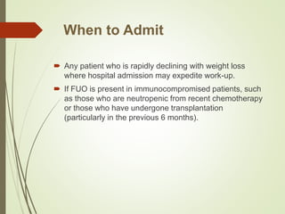 When to Admit
 Any patient who is rapidly declining with weight loss
where hospital admission may expedite work-up.
 If FUO is present in immunocompromised patients, such
as those who are neutropenic from recent chemotherapy
or those who have undergone transplantation
(particularly in the previous 6 months).
 