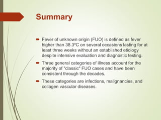 Summary
 Fever of unknown origin (FUO) is defined as fever
higher than 38.3ºC on several occasions lasting for at
least three weeks without an established etiology
despite intensive evaluation and diagnostic testing.
 Three general categories of illness account for the
majority of "classic" FUO cases and have been
consistent through the decades.
 These categories are infections, malignancies, and
collagen vascular diseases.
 