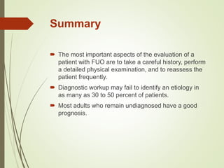 Summary
 The most important aspects of the evaluation of a
patient with FUO are to take a careful history, perform
a detailed physical examination, and to reassess the
patient frequently.
 Diagnostic workup may fail to identify an etiology in
as many as 30 to 50 percent of patients.
 Most adults who remain undiagnosed have a good
prognosis.
 