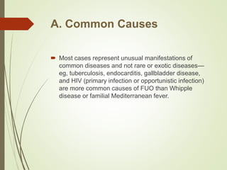 A. Common Causes
 Most cases represent unusual manifestations of
common diseases and not rare or exotic diseases—
eg, tuberculosis, endocarditis, gallbladder disease,
and HIV (primary infection or opportunistic infection)
are more common causes of FUO than Whipple
disease or familial Mediterranean fever.
 