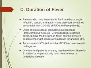 C. Duration of Fever
 Patients who have been febrile for 6 months or longer,
Infection, cancer, and autoimmune disorders combined
account for only 20-25% of FUOs in these patients.
 Other entities such as granulomatous diseases
(granulomatous hepatitis, Crohn disease, ulcerative
colitis, familial Mediterranean fever, allergic alveolitis)
become important causes and account for another 25%.
 Approximately 50% (>6 months of FUO) of cases remain
undiagnosed
 One-fourth of patients who say they have been febrile for
6 months or longer actually have no true fever or
underlying disease.
 