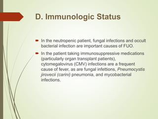 D. Immunologic Status
 In the neutropenic patient, fungal infections and occult
bacterial infection are important causes of FUO.
 In the patient taking immunosuppressive medications
(particularly organ transplant patients),
cytomegalovirus (CMV) infections are a frequent
cause of fever, as are fungal infettions, Pneumocystis
jirovecii (carini) pneumonia, and mycobacterial
infections.
 