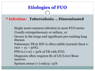 Etiologies of FUO
Infection- Tuberculosis: .. Disseminated
 Single most common infection in most PUO series
 Usually extrapulmonary or miliary, or
 Occurs in the lungs and significant pre-existing lung
disease.
 Pulmonary TB in HIV is often subtle (normal chest x-
rays 15 – 30%).→
 PPD is (+ve) < 50% of TB with FUO.
 Diagnosis often requires Bx of LN/Liver/Bone
marrow.
 Sputum smear (+) only15- 25%
 