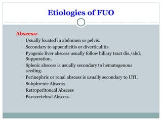 Etiologies of FUO
Abscess:
 Usually located in abdomen or pelvis.
 Secondary to appendicitis or diverticulitis.
 Pyogenic liver abscess usually follow biliary tract dis./abd.
Suppuration.
 Splenic abscess is usually secondary to hematogenous
seeding.
 Perinephric or renal abscess is usually secondary to UTI.
 Subphrenic Abscess
 Retroperitoneal Abscess
 Paravertebral Abscess
 