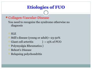 Etiologies of FUO
Collagen-Vascular-Disease
You need to recognize the syndrome otherwise no
diagnosis
 SLE
 Still’s disease (young or adult)—23-50%
 Giant cell arteritis } 15% of PUO→
 Polymyalgia Rheumatica }
 Behcet’s Disease
 Relapsing polychondritis
 