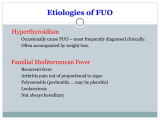 Etiologies of FUO
Hyperthyroidism
 Occasionally cause PUO most frequently diagnosed clinically.→
 Often accompanied by weight loss.
Familial Mediterranean Fever
 Recurrent fever
 Arthritis pain out of proportional to signs
 Polyserositis (peritonitis … may be pleuritis)
 Leukocytosis
 Not always hereditary
 