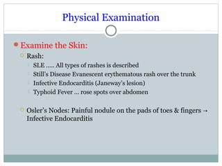 Physical Examination
Examine the Skin:
 Rash:
 SLE ….. All types of rashes is described
 Still’s Disease Evanescent erythematous rash over the trunk
 Infective Endocarditis (Janeway’s lesion)
 Typhoid Fever … rose spots over abdomen
 Osler’s Nodes: Painful nodule on the pads of toes & fingers →
Infective Endocarditis
 