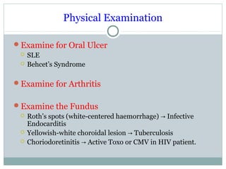Physical Examination
Examine for Oral Ulcer
 SLE
 Behcet’s Syndrome
Examine for Arthritis
Examine the Fundus
 Roth’s spots (white-centered haemorrhage) Infective→
Endocarditis
 Yellowish-white choroidal lesion Tuberculosis→
 Choriodoretinitis Active Toxo or CMV in HIV patient.→
 