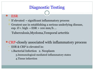 Diagnostic Testing
 ESR
 If elevated significant inflammatory process→
 Greatest use in establishing a serious underlying disease,
esp. if v. high ESR > 100 mm/h …→
Tuberculosis,Myeloma,Temporal arteritis
CRP-closely associated with inflammatory process
• ESR & CRP is elevated in:
• 1.Bacterial Infection 2. Neoplasm
3.Immunological-mediated inflammatory states
4.Tissue infarction
 