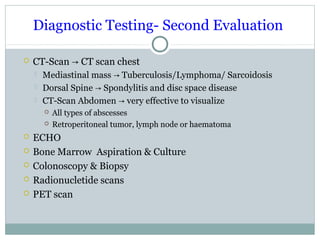 Diagnostic Testing- Second Evaluation
 CT-Scan CT scan chest→
 Mediastinal mass Tuberculosis/Lymphoma/ Sarcoidosis→
 Dorsal Spine Spondylitis and disc space disease→
 CT-Scan Abdomen very effective to visualize→
 All types of abscesses
 Retroperitoneal tumor, lymph node or haematoma
 ECHO
 Bone Marrow Aspiration & Culture
 Colonoscopy & Biopsy
 Radionucletide scans
 PET scan
 