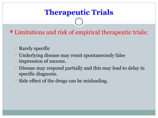 Therapeutic Trials
Limitations and risk of empirical therapeutic trials:
 Rarely specific
 Underlying disease may remit spontaneously false
impression of success.
 Disease may respond partially and this may lead to delay in
specific diagnosis.
 Side effect of the drugs can be misleading.
 