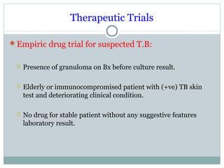 Therapeutic Trials
Empiric drug trial for suspected T.B:
 Presence of granuloma on Bx before culture result.
 Elderly or immunocompromised patient with (+ve) TB skin
test and deteriorating clinical condition.
 No drug for stable patient without any suggestive features
laboratory result.
 