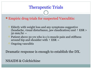 Therapeutic Trials
Empiric drug trials for suspected Vasculitis:
 Elderly with weight loss and any symptoms suggestive
(headache, visual disturbance, jaw claudication) and ESR >↑
50 mm/hr →
 Patient above 50 yrs who is c/o muscle pain and stiffness
around hip and shoulder with ESR↑ →
 Ongoing vasculitis
Dramatic response is enough to establish the DX.
NSAIDS & Colchichine
 