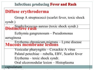 Diffuse erythroderma
Group A streptococci (scarlet fever, toxic shock
syndr.)
Staphylococcus aureus (toxic shock syndr.)
Distinctive rash
Ecthymia gangrenosum – Pseudomonas
aeruginosa
Erythema chronicum migrans – Lyme disease
Mucous membrane lesions
Vesicular pharyngitis – Coxackie A virus
Palatal petechiae – rubella, EBV, Scarlet fever
Erythema – toxic shock syndr.
Oral ulceronodular lesion – Histoplasma
capsulatum
Infections producingInfections producing Fever and RFever and Raashsh
 