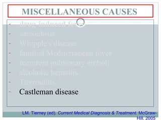 MISCELLANEOUS CAUSES
- drug-induced fever
- sarcoidosis
- Whipple's disease
- familial Mediterranean fever
- recurrent pulmonary emboli
- alcoholic hepatitis
- Thyroiditis
- Castleman disease
LM. Tierney (ed). Current Medical Diagnosis & Treatment. McGraw-
Hill, 2005
 