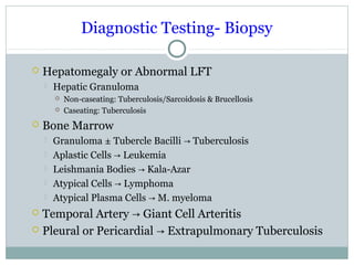 Diagnostic Testing- Biopsy
 Hepatomegaly or Abnormal LFT
 Hepatic Granuloma
 Non-caseating: Tuberculosis/Sarcoidosis & Brucellosis
 Caseating: Tuberculosis
 Bone Marrow
 Granuloma ± Tubercle Bacilli Tuberculosis→
 Aplastic Cells Leukemia→
 Leishmania Bodies Kala-Azar→
 Atypical Cells Lymphoma→
 Atypical Plasma Cells M. myeloma→
 Temporal Artery Giant Cell Arteritis→
 Pleural or Pericardial Extrapulmonary Tuberculosis→
 