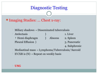 Diagnostic Testing
Imaging Studies: … Chest x-ray:
 Miliary shadows Disseminated tuberculosis→
 Atelectasis } 1. Liver
↑ Hemi diaphragm } Abscess 2. Spleen
Pleural Effusion } 3. Pancreatic
4. Subphrenic
 Mediastinal mass Lymphoma/Tuberculosis/ Sarcoid→
 If CXR is (N) Repeat on weekly basis→
 USG
 