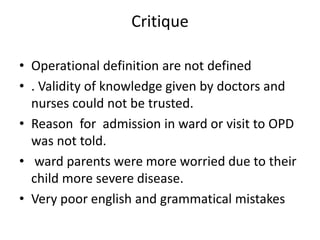 Critique
• Operational definition are not defined
• . Validity of knowledge given by doctors and
nurses could not be trusted.
• Reason for admission in ward or visit to OPD
was not told.
• ward parents were more worried due to their
child more severe disease.
• Very poor english and grammatical mistakes
 