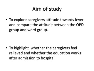 Aim of study
• To explore caregivers attitude towards fever
and compare the attitude between the OPD
group and ward group.
• To highlight whether the caregivers feel
relieved and whether the education works
after admission to hospital.
 