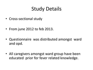 Study Details
• Cross-sectional study
• From june 2012 to feb 2013.
• Questionnaire was distributed amongst ward
and opd.
• All caregivers amongst ward group have been
educated prior for fever related knowledge.
 