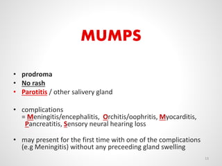 MUMPS
• prodroma
• No rash
• Parotitis / other salivery gland
• complications
= Meningitis/encephalitis, Orchitis/oophritis, Myocarditis,
Pancreatitis, Sensory neural hearing loss
• may present for the first time with one of the complications
(e.g Meningitis) without any preceeding gland swelling
13
 