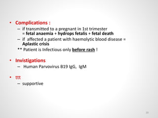 • Complications :
– if transmitted to a pregnant in 1st trimester
= fetal anaemia + hydrops fetalis + fetal death
– if affected a patient with haemolytic blood disease =
Aplastic crisis
** Patient is Infectious only before rash !
• Invistigations
– Human Parvovirus B19 IgG, IgM
• ttt
– supportive
20
 
