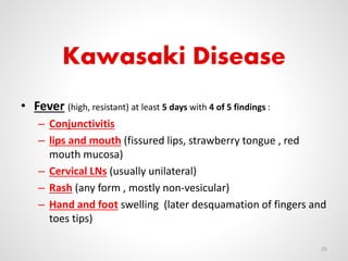 Kawasaki Disease
• Fever (high, resistant) at least 5 days with 4 of 5 findings :
– Conjunctivitis
– lips and mouth (fissured lips, strawberry tongue , red
mouth mucosa)
– Cervical LNs (usually unilateral)
– Rash (any form , mostly non-vesicular)
– Hand and foot swelling (later desquamation of fingers and
toes tips)
25
 