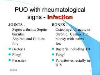PUO with rheumatological signs -  Infection JOINTS  -  Septic arthritis: Septic bursitis.  Aspirate and Culture for; Bacteria Fungi Parasites BONES  -  Osteomyelitis acute or chronic.  Culture and biopsy with stains  for; Bacteria including TB Fungi Parasites especially in HIV 