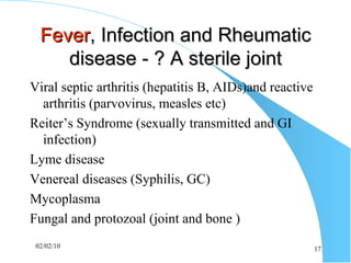 Fever , Infection and Rheumatic disease - ? A sterile joint Viral septic arthritis (hepatitis B, AIDs)and reactive arthritis (parvovirus, measles etc) Reiter’s Syndrome (sexually transmitted and GI infection) Lyme disease Venereal diseases (Syphilis, GC) Mycoplasma Fungal and protozoal (joint and bone ) 