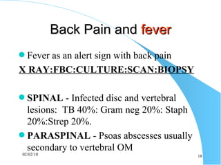 Back Pain and  fever Fever as an alert sign with back pain X RAY:FBC:CULTURE:SCAN:BIOPSY SPINAL  - Infected disc and vertebral lesions:  TB 40%: Gram neg 20%: Staph 20%:Strep 20%. PARASPINAL  - Psoas abscesses usually secondary to vertebral OM 