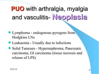 PUO  with arthralgia, myalgia and vasculitis-  Neoplasia Lymphoma - endogenous pyrogens from Hodgkins LNs Leukaemia - Usually due to infections Solid Tumours - Hypernephroma, Pancreatic carcinoma, GI carcinoma (tissue necrosis and release of LPS) 