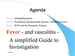 Agenda Fever  - aetiopathogenesis Fever   - Periodicity and rheumatic disease: Childhood fevers   Fever  - PUO and the rheumatic diseases Fever   -  and vasculitis - A simplified Guide to Investigation 