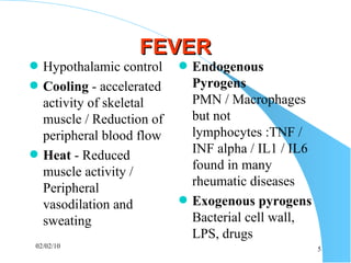 FEVER Hypothalamic control Cooling   - accelerated activity of skeletal muscle / Reduction of peripheral blood flow Heat  - Reduced muscle activity / Peripheral vasodilation and sweating  Endogenous Pyrogens  PMN / Macrophages but not lymphocytes :TNF / INF alpha / IL1 / IL6 found in many rheumatic diseases Exogenous pyrogens  Bacterial cell wall, LPS, drugs 