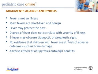 TM
ARGUMENTS AGAINST ANTIPYRESIS
 Fever is not an illness
 Most fevers are short-lived and benign
 Fever may protect the host
 Degree of fever does not correlate with severity of illness
 ↓ fever may obscure diagnostic or prognostic signs
 No evidence that children with fever are at ↑risk of adverse
outcomes such as brain damage
 Adverse effects of antipyretics outweigh benefits
 