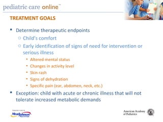 TM
TREATMENT GOALS
 Determine therapeutic endpoints
o Child’s comfort
o Early identification of signs of need for intervention or
serious illness
• Altered mental status
• Changes in activity level
• Skin rash
• Signs of dehydration
• Specific pain (ear, abdomen, neck, etc.)
 Exception: child with acute or chronic illness that will not
tolerate increased metabolic demands
 