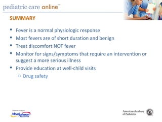 TM
SUMMARY
 Fever is a normal physiologic response
 Most fevers are of short duration and benign
 Treat discomfort NOT fever
 Monitor for signs/symptoms that require an intervention or
suggest a more serious illness
 Provide education at well-child visits
o Drug safety
 